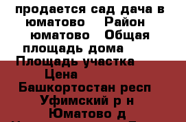 продается сад,дача в юматово. › Район ­ юматово › Общая площадь дома ­ 40 › Площадь участка ­ 6 › Цена ­ 499 999 - Башкортостан респ., Уфимский р-н, Юматово д. Недвижимость » Дома, коттеджи, дачи продажа   . Башкортостан респ.